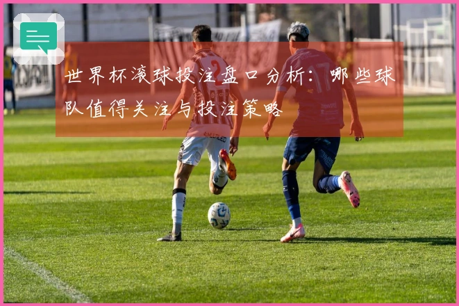 世界杯滚球投注盘口分析：哪些球队值得关注与投注策略